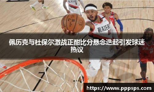 佩历克与杜保尔激战正酣比分悬念迭起引发球迷热议